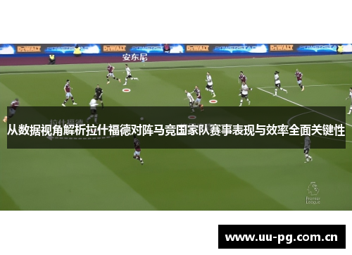 从数据视角解析拉什福德对阵马竞国家队赛事表现与效率全面关键性