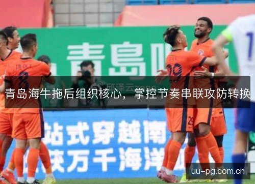 青岛海牛拖后组织核心,掌控节奏串联攻防转换 青岛海牛拖后组织核心,掌控节奏串联攻防转换