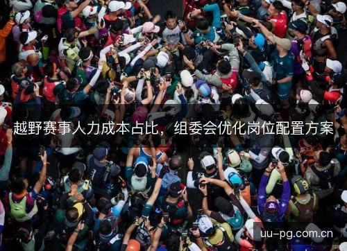越野赛事人力成本占比,组委会优化岗位配置方案 越野赛事人力成本占比,组委会优化岗位配置方案