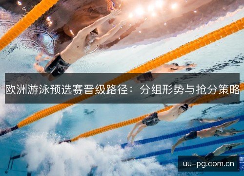 欧洲游泳预选赛晋级路径:分组形势与抢分策略 欧洲游泳预选赛晋级路径:分组形势与抢分策略